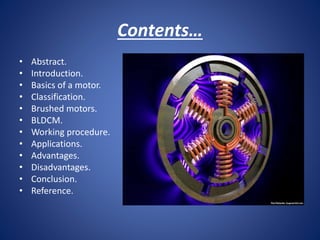 Contents…
• Abstract.
• Introduction.
• Basics of a motor.
• Classification.
• Brushed motors.
• BLDCM.
• Working procedure.
• Applications.
• Advantages.
• Disadvantages.
• Conclusion.
• Reference.
 