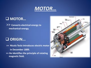 MOTOR…
 MOTOR…
>> Converts electrical energy to
mechanical energy.
 ORIGIN...
>> Nicola Tesla introduces electric motor
in December 1889.
>> He identifies the principle of rotating
magnetic field.
 