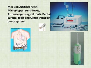 Medical: Artificial heart,
Microscopes, centrifuges,
Arthroscopic surgical tools, Dental
surgical tools and Organ transport
pump system.
 