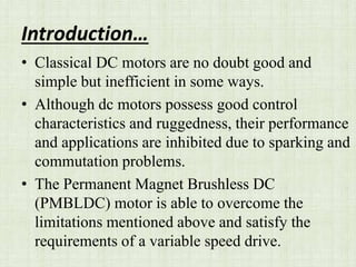 Introduction…
• Classical DC motors are no doubt good and
simple but inefficient in some ways.
• Although dc motors possess good control
characteristics and ruggedness, their performance
and applications are inhibited due to sparking and
commutation problems.
• The Permanent Magnet Brushless DC
(PMBLDC) motor is able to overcome the
limitations mentioned above and satisfy the
requirements of a variable speed drive.
 
