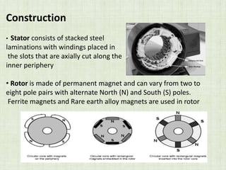Construction
• Stator consists of stacked steel
laminations with windings placed in
the slots that are axially cut along the
inner periphery
• Rotor is made of permanent magnet and can vary from two to
eight pole pairs with alternate North (N) and South (S) poles.
Ferrite magnets and Rare earth alloy magnets are used in rotor
 
