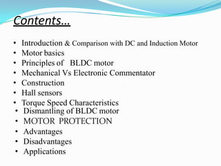Contents…
• Introduction & Comparison with DC and Induction Motor
• Motor basics
BLDC motor
• Principles of
• Mechanical Vs Electronic Commentator
• Construction
• Hall sensors
• Torque Speed Characteristics
• Dismantling of BLDC motor
• MOTOR PROTECTION
• Advantages
• Disadvantages
• Applications
 
