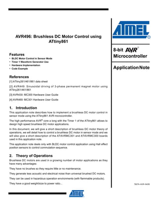 AVR496: Brushless DC Motor Control using
                      ATtiny861

                                                                                         8-bit
Features
•   BLDC Motor Control in Sensor Mode
                                                                                         Microcontroller
•   Timer 1 Waveform Generator Use
•   Hardware Implementation
•   Code Example                                                                         Application Note
References
[1] ATtiny261/461/861 data sheet
[2] AVR449: Sinusoidal driving of 3-phase permanent magnet motor using
ATtiny261/461/861
[3] AVR430: MC300 Hardware User Guide
[4] AVR469: MC301 Hardware User Guide


1. Introduction
This application note describes how to implement a brushless DC motor control in
sensor mode using the ATtiny861 AVR microcontroller.
The high performance AVR® core a long with the Timer 1 of the ATtiny861 allows to
design high speed brushless DC motor applications.
In this document, we will give a short description of brushless DC motor theory of
operations, we will detail how to control a brushless DC motor in sensor mode and we
will also give a short description of the ATAVRMC301 and ATAVRMC300 boards
used in this application note.
This application note deals only with BLDC motor control application using Hall effect
position sensors to control commutation sequence.


2. Theory of Operations
Brushless DC motors are used in a growing number of motor applications as they
have many advantages:
They have no brushes so they require little or no maintenance.
They generate less acoustic and electrical noise than universal brushed DC motors.
They can be used in hazardous operation environments (with flammable products).
They have a good weight/size to power ratio...                                                    7827A–AVR–04/09
 