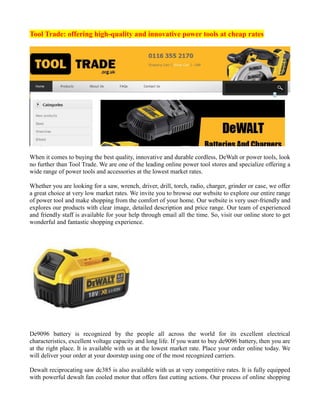 Tool Trade: offering high-quality and innovative power tools at cheap rates
When it comes to buying the best quality, innovative and durable cordless, DeWalt or power tools, look
no further than Tool Trade. We are one of the leading online power tool stores and specialize offering a
wide range of power tools and accessories at the lowest market rates.
Whether you are looking for a saw, wrench, driver, drill, torch, radio, charger, grinder or case, we offer
a great choice at very low market rates. We invite you to browse our website to explore our entire range
of power tool and make shopping from the comfort of your home. Our website is very user-friendly and
explores our products with clear image, detailed description and price range. Our team of experienced
and friendly staff is available for your help through email all the time. So, visit our online store to get
wonderful and fantastic shopping experience.
De9096 battery is recognized by the people all across the world for its excellent electrical
characteristics, excellent voltage capacity and long life. If you want to buy de9096 battery, then you are
at the right place. It is available with us at the lowest market rate. Place your order online today. We
will deliver your order at your doorstep using one of the most recognized carriers.
Dewalt reciprocating saw dc385 is also available with us at very competitive rates. It is fully equipped
with powerful dewalt fan cooled motor that offers fast cutting actions. Our process of online shopping
 
