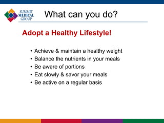 What can you do?
Adopt a Healthy Lifestyle!
• Achieve & maintain a healthy weight
• Balance the nutrients in your meals
• Be aware of portions
• Eat slowly & savor your meals
• Be active on a regular basis
 