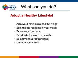 What can you do?
Adopt a Healthy Lifestyle!
• Achieve & maintain a healthy weight
• Balance the nutrients in your meals
• Be aware of portions
• Eat slowly & savor your meals
• Be active on a regular basis
• Manage your stress
 