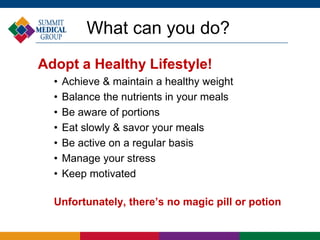 What can you do?
Adopt a Healthy Lifestyle!
• Achieve & maintain a healthy weight
• Balance the nutrients in your meals
• Be aware of portions
• Eat slowly & savor your meals
• Be active on a regular basis
• Manage your stress
• Keep motivated
Unfortunately, there’s no magic pill or potion
 