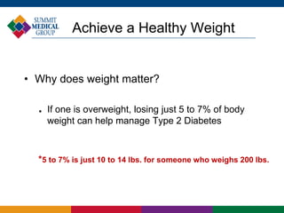 Achieve a Healthy Weight
• Why does weight matter?
 If one is overweight, losing just 5 to 7% of body
weight can help manage Type 2 Diabetes
*5 to 7% is just 10 to 14 lbs. for someone who weighs 200 lbs.
 