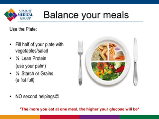 Balance your meals
Use the Plate:
• Fill half of your plate with
vegetables/salad
• ¼ Lean Protein
(use your palm)
• ¼ Starch or Grains
(a fist full)
• NO second helpings
*The more you eat at one meal, the higher your glucose will be*
 