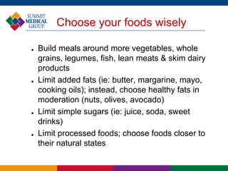Choose your foods wisely
 Build meals around more vegetables, whole
grains, legumes, fish, lean meats & skim dairy
products
 Limit added fats (ie: butter, margarine, mayo,
cooking oils); instead, choose healthy fats in
moderation (nuts, olives, avocado)
 Limit simple sugars (ie: juice, soda, sweet
drinks)
 Limit processed foods; choose foods closer to
their natural states
 