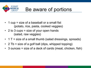 Be aware of portions
• 1 cup = size of a baseball or a small fist
(potato, rice, pasta, cooked veggies)
• 2 to 3 cups = size of your open hands
(salad, raw veggies)
• 1 T = size of a small thumb (salad dressings, spreads)
• 2 Tb = size of a golf ball (dips, whipped topping)
• 3 ounces = size of a deck of cards (meat, chicken, fish)
 
