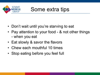 Some extra tips
• Don’t wait until you’re starving to eat
• Pay attention to your food - & not other things
- when you eat
• Eat slowly & savor the flavors
• Chew each mouthful 10 times
• Stop eating before you feel full
 