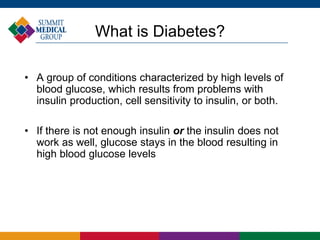 What is Diabetes?
• A group of conditions characterized by high levels of
blood glucose, which results from problems with
insulin production, cell sensitivity to insulin, or both.
• If there is not enough insulin or the insulin does not
work as well, glucose stays in the blood resulting in
high blood glucose levels
 