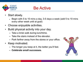 Be Active
• Start slowly.
 Begin with 5 to 10 mins a day, 3-5 days a week (add 5 to 10 mins
every other week until at goal)
• Choose enjoyable activities.
• Build physical activity into your day.
– Take a brisk walk during lunchtime.
– Take the stairs instead of the elevator.
– Park farther away from the stores or your office.
• Keep motivated.
– The longer you keep at it, the better you’ll feel.
– Celebrate small successes.
 