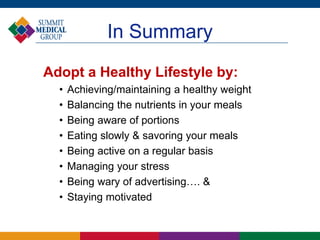 In Summary
Adopt a Healthy Lifestyle by:
• Achieving/maintaining a healthy weight
• Balancing the nutrients in your meals
• Being aware of portions
• Eating slowly & savoring your meals
• Being active on a regular basis
• Managing your stress
• Being wary of advertising…. &
• Staying motivated
 