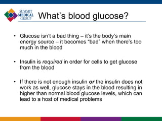 What’s blood glucose?
• Glucose isn’t a bad thing – it’s the body’s main
energy source – it becomes “bad” when there’s too
much in the blood
• Insulin is required in order for cells to get glucose
from the blood
• If there is not enough insulin or the insulin does not
work as well, glucose stays in the blood resulting in
higher than normal blood glucose levels, which can
lead to a host of medical problems
 