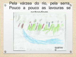 Pela várzea do rio, pela serra, 
Pouco a pouco as lavouras se 
estendem. 
GUSTAV 
O 
 