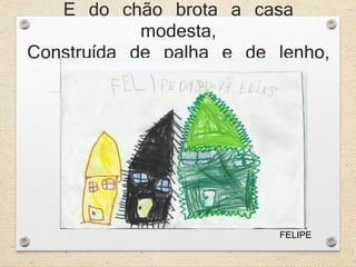 E do chão brota a casa 
modesta, 
Construída de palha e de lenho, 
FELIPE 
 