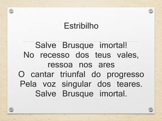 Estribilho 
Salve Brusque imortal! 
No recesso dos teus vales, 
ressoa nos ares 
O cantar triunfal do progresso 
Pela voz singular dos teares. 
Salve Brusque imortal. 
 