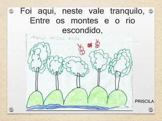 Foi aqui, neste vale tranquilo, 
Entre os montes e o rio 
escondido, 
PRISCILA 
 