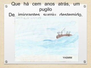 Que há cem anos atrás, um 
pugilo 
De imigrantes surgiu destemido. 
YASMIM 
 