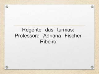 Regente das turmas: 
Professora Adriana Fischer 
Ribeiro 
