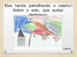 Dos heróis palmilhando o roteiro, 
Sobre o solo, que audaz 
desbravou 
THIAGO 
 