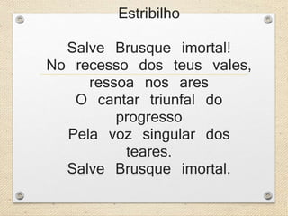 Estribilho 
Salve Brusque imortal! 
No recesso dos teus vales, 
ressoa nos ares 
O cantar triunfal do 
progresso 
Pela voz singular dos 
teares. 
Salve Brusque imortal. 
 