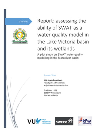 3/20/2017 Report: assessing the
ability of SWAT as a
water quality model in
the Lake Victoria basin
and its wetlands
A pilot study on SWAT water quality
modelling in the Mara river basin
Brussée, Timo
MSc Hydrology thesis
Faculty of Earth Sciences
Vrije Universiteit Amsterdam
Boelelaan 1105,
1081HV Amsterdam
The Netherlands
 