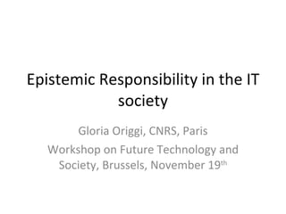 Epistemic Responsibility in the IT society Gloria Origgi, CNRS, Paris Workshop on Future Technology and Society, Brussels, November 19 th 