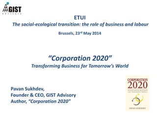 ETUI 
The social-ecological transition: the role of business and labour 
Brussels, 23rd May 2014 
“Corporation 2020” 
Transforming Business for Tomorrow’s World 
Pavan Sukhdev, 
Founder & CEO, GIST Advisory 
Author, “Corporation 2020” 
 