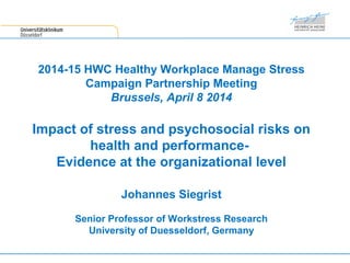 2014-15 HWC Healthy Workplace Manage Stress
Campaign Partnership Meeting
Brussels, April 8 2014
Impact of stress and psychosocial risks on
health and performance-
Evidence at the organizational level
Johannes Siegrist
Senior Professor of Workstress Research
University of Duesseldorf, Germany
 