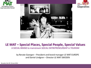LE MAT – Special Places, Special People, Special Values
                  A SOCIAL BRAND to mainstream SOCIAL ENTREPRENEURSHIP in TOURISM

                           by Renate Goergen – President and brand manager LE MAT EUROPE
                                    and Daniel Lindgren – Director LE MAT SWEDEN

Brussels, the 26° of June 2012
 