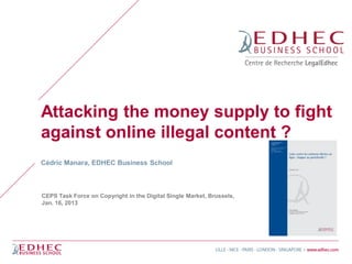 Attacking the money supply to fight
against online illegal content ?
Cédric Manara, EDHEC Business School



CEPS Task Force on Copyright in the Digital Single Market, Brussels,
Jan. 16, 2013
 