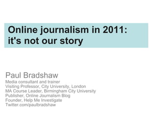 Paul Bradshaw Media consultant and trainer Visiting Professor, City University, London MA Course Leader, Birmingham City University Publisher, Online Journalism Blog Founder, Help Me Investigate Twitter.com/paulbradshaw Online journalism in 2011:  it's not our story 