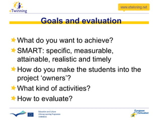 Goals and evaluation What do you want to achieve? SMART:  specific, measurable, attainable, realistic and timely How do you make the students into the project ‘owners’? What kind of activities? How to evaluate? 