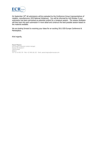 On September 29th all submissions will be evaluated by the Conference Group (representatives of
retailers, manufacturers, ECR National Initiatives). You will be informed by mid October if your
submission has been earmarked as potential content for a breakout session. The session facilitator
will then look into each submission in more detail and construct the best possible session based on
the material available.

We are looking forward to receiving your ideas for an exciting 2011 ECR Europe Conference &
Marketplace.


Kind regards,



Pascal Magnus
ECR Europe Conference content manager
Avenue des Gaulois 9
1040 Brussels
Belgium
Tel +32 16 650 729 Mob +32 498 106 103 Email pascal.magnus@ecreurope.com
 