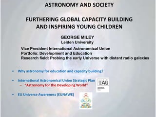 ASTRONOMY AND SOCIETY FURTHERING GLOBAL CAPACITY BUILDING AND INSPIRING YOUNG CHILDREN Why astronomy for education and capacity building? International Astronomical Union Strategic Plan “Astronomy for the Developing World” EU Universe Awareness (EUNAWE)		 GEORGE MILEY  Leiden University Vice President International Astronomical Union Portfolio: Development and Education Research field: Probing the early Universe with distant radio galaxies 