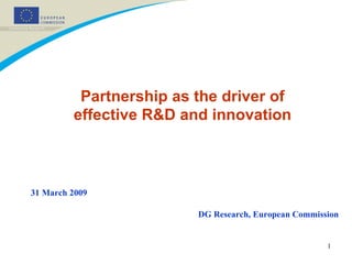 Partnership as the driver of effective R&D and innovation DG Research, European Commission 31 March 2009 