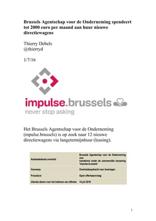 Brussels Agentschap voor de Onderneming spendeert
tot 2000 euro per maand aan huur nieuwe
directiewagens
Thierry Debels
@thierryd
1/7/16
Het Brussels Agentschap voor de Onderneming
(mpulse.brussels) is op zoek naar 12 nieuwe
directiewagens via langetermijnhuur (leasing).
1
 
