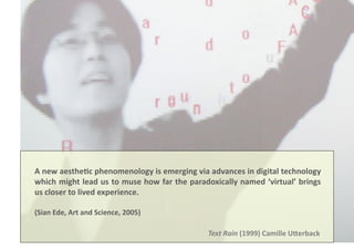 Text	
  Rain	
  (1999)	
  Camille	
  USerback	
  
A	
  new	
  aesthe8c	
  phenomenology	
  is	
  emerging	
  via	
  advances	
  in	
  digital	
  technology	
  
which	
  might	
  lead	
  us	
  to	
  muse	
  how	
  far	
  the	
  paradoxically	
  named	
  ‘virtual’	
  brings	
  
us	
  closer	
  to	
  lived	
  experience.	
  
(Sian	
  Ede,	
  Art	
  and	
  Science,	
  2005)	
  	
  
 