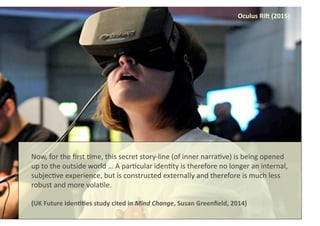 Oculus	
  Ri[	
  (2015)	
  
Now,	
  for	
  the	
  ﬁrst	
  8me,	
  this	
  secret	
  story-­‐line	
  (of	
  inner	
  narra8ve)	
  is	
  being	
  opened	
  
up	
  to	
  the	
  outside	
  world	
  …	
  A	
  par8cular	
  iden8ty	
  is	
  therefore	
  no	
  longer	
  an	
  internal,	
  
subjec8ve	
  experience,	
  but	
  is	
  constructed	
  externally	
  and	
  therefore	
  is	
  much	
  less	
  
robust	
  and	
  more	
  vola8le.	
  
(UK	
  Future	
  Iden88es	
  study	
  cited	
  in	
  Mind	
  Change,	
  Susan	
  Greenﬁeld,	
  2014)	
  	
  
 