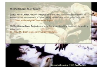 Telema4c	
  Dreaming	
  (1992)	
  Paul	
  Sermon	
  
The	
  Digital	
  Agenda	
  for	
  Europe:	
  
(1)	
  ICT	
  ART	
  CONNECT	
  study	
  -­‐	
  integra8on	
  of	
  the	
  Arts	
  an	
  essen8al	
  component	
  in	
  
Research	
  and	
  Innova8on	
  in	
  ICT	
  (Dec	
  2014),	
  ar8sts	
  have	
  a	
  disrup8ve	
  approach:	
  
(i)  OUen	
  at	
  the	
  origin	
  of	
  new	
  technologies;	
  
(2)	
  The	
  Human	
  Brain	
  Project	
  aims	
  to	
  beVer	
  understand	
  the	
  brain	
  and	
  its	
  working	
  
processes	
  :	
  
(i)	
   	
  How	
  the	
  brain	
  reacts	
  in	
  virtual	
  environments	
  
 