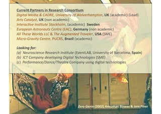 Zero	
  Genie	
  (2002)	
  Ansuman	
  Biswas	
  &	
  Jem	
  Finer	
  
Current	
  Partners	
  in	
  Research	
  Consor8um	
  
Digital	
  Media	
  &	
  CADRE,	
  University	
  of	
  Wolverhampton,	
  UK	
  (academic)	
  (Lead)	
  
Arts	
  Catalyst,	
  UK	
  (non	
  academic)	
  	
  
Interac@ve	
  Ins@tute	
  Stockholm,	
  (academic)	
  	
  Sweden	
  
European	
  Astronauts	
  Centre	
  (EAC),	
  Germany	
  (non	
  academic)	
  
All	
  These	
  Worlds	
  LLC	
  &	
  The	
  Augmented	
  Traveler,	
  USA	
  (SME)	
  
Micro-­‐Gravity	
  Centre,	
  PUCRS,	
  Brazil	
  (academic)	
  
Looking	
  for:	
  
(a)  Neuroscience	
  Research	
  Ins@tute	
  (EventLAB,	
  University	
  of	
  Barcelona,	
  Spain)	
  
(b)  ICT	
  Company	
  developing	
  Digital	
  Technologies	
  (SME)	
  
(c)	
  	
  Performance/Dance/Theatre	
  Company	
  using	
  digital	
  technologies	
  
 