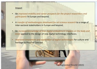 The	
  Augmented	
  Traveler	
  (2015)	
  
	
  Impact	
  
•  An	
  improved	
  mobility	
  and	
  career	
  prospects	
  for	
  the	
  project	
  researchers	
  and	
  
par@cipants	
  in	
  Europe	
  and	
  beyond;	
  	
  
•  A	
  transfer	
  of	
  methodologies	
  developed	
  for	
  art-­‐science	
  research	
  to	
  a	
  range	
  of	
  
inter-­‐sectoral	
  stakeholders	
  in	
  Europe	
  and	
  beyond;	
  	
  
•  An	
  increased	
  knowledge	
  of	
  how	
  digital	
  embodiment	
  impacts	
  on	
  the	
  body	
  and	
  
brain	
  applied	
  to	
  the	
  design	
  of	
  new	
  digital	
  technology	
  interfaces;	
  
•  Improved	
  innova@ons	
  and	
  applica@on	
  of	
  digital	
  technologies	
  for	
  culture	
  and	
  
heritage	
  to	
  Proof	
  of	
  Concept.	
  
 