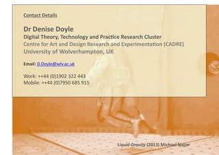 Contact	
  Details	
  
Dr	
  Denise	
  Doyle	
  
Digital	
  Theory,	
  Technology	
  and	
  Prac8ce	
  Research	
  Cluster	
  
Centre	
  for	
  Art	
  and	
  Design	
  Research	
  and	
  Experimenta8on	
  (CADRE)	
  
University	
  of	
  Wolverhampton,	
  UK	
  
Email:	
  D.Doyle@wlv.ac.uk	
  
Work:	
  ++44	
  (0)1902	
  322	
  443	
  
Mobile:	
  ++44	
  (0)7950	
  685	
  915	
  
Liquid	
  Gravity	
  (2013)	
  Michael	
  Najjar	
  
 