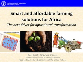 Smart and affordable farming
solutions for Africa
The next driver for agricultural transformation
Josef Kienzle, Agricultural Engineer
Plant Production and Protection Division
Food and Agriculture Organization of the United Nations
 