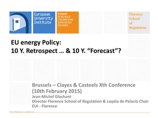 EU energy Policy:
10 Y. Retrospect … & 10 Y. “Forecast”?
Brussels – Clayes & Casteels Xth Conference
(10th February 2015)
Jean-Michel Glachant
Director Florence School of Regulation & Loyola de Palacio Chair
EUI - Florence
 