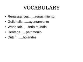 VOCABULARYVOCABULARY
● Renaissances.......renacimiento.
● Guildhalls.......ayuntamiento
● World fair.......feria mundial
● Heritage......patrimonio
● Dutch.......holandés