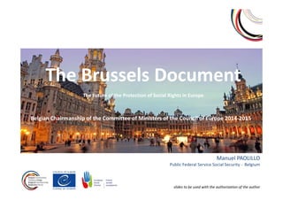 The Brussels Document
The Future of the Protection of Social Rights in Europe
Belgian Chairmanship of the Committee of Ministers of the Council of Europe 2014-2015
Manuel PAOLILLO
Public Federal Service Social Security - Belgium
slides to be used with the authorization of the author
 